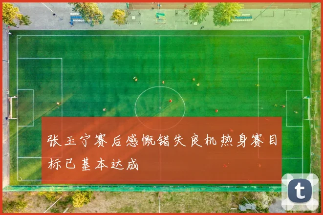 张玉宁赛后感慨错失良机热身赛目标已基本达成