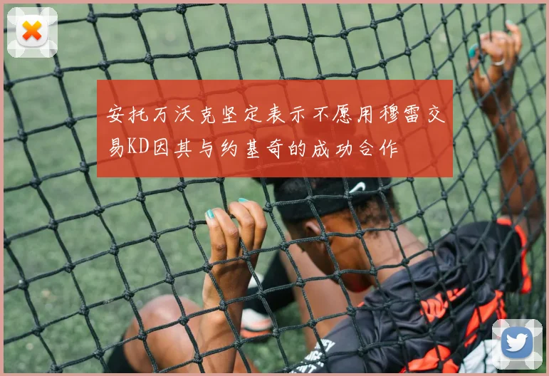 安托万沃克坚定表示不愿用穆雷交易KD因其与约基奇的成功合作