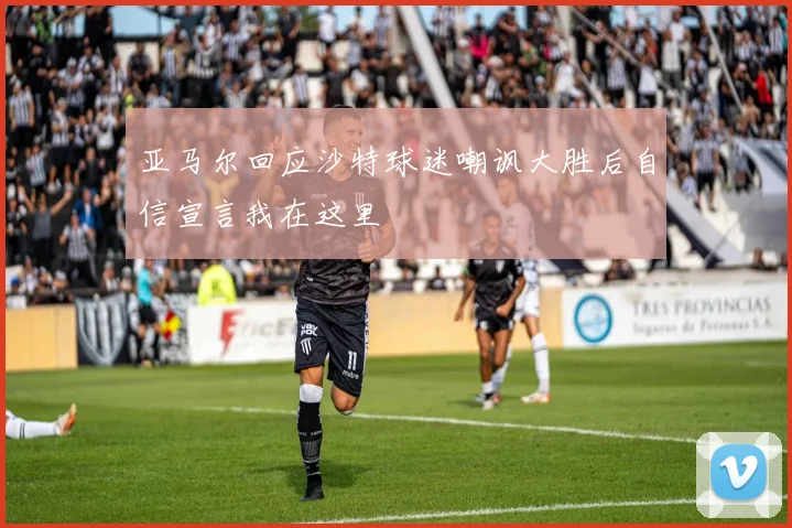 亚马尔回应沙特球迷嘲讽大胜后自信宣言我在这里