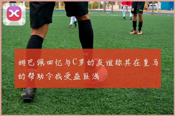 姆巴佩回忆与C罗的友谊称其在皇马的帮助令我受益匪浅
