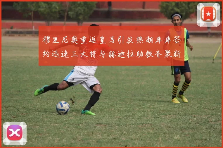 穆里尼奥重返皇马引发热潮库库签约迅速三大将与赫迪拉助教齐聚新阵容
