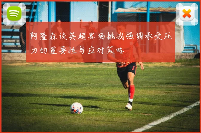 阿隆森谈英超客场挑战强调承受压力的重要性与应对策略