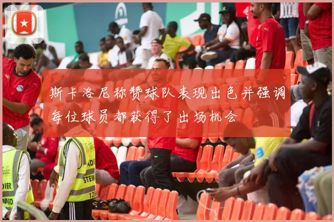 斯卡洛尼称赞球队表现出色并强调每位球员都获得了出场机会