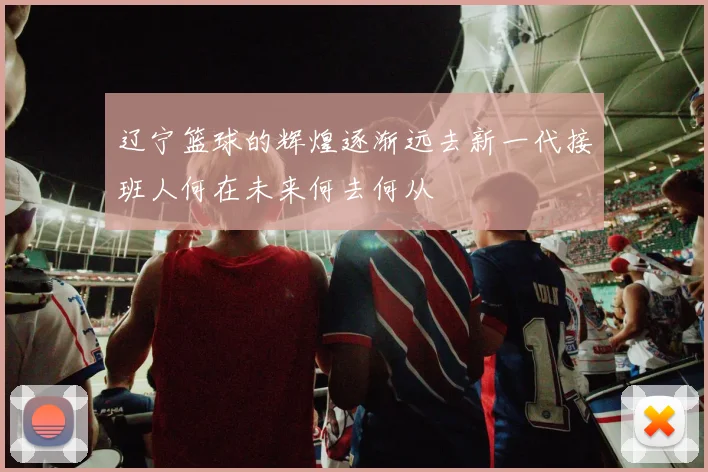辽宁篮球的辉煌逐渐远去新一代接班人何在未来何去何从