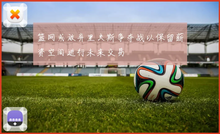 篮网或放弃里夫斯争夺战以保留薪资空间进行未来交易