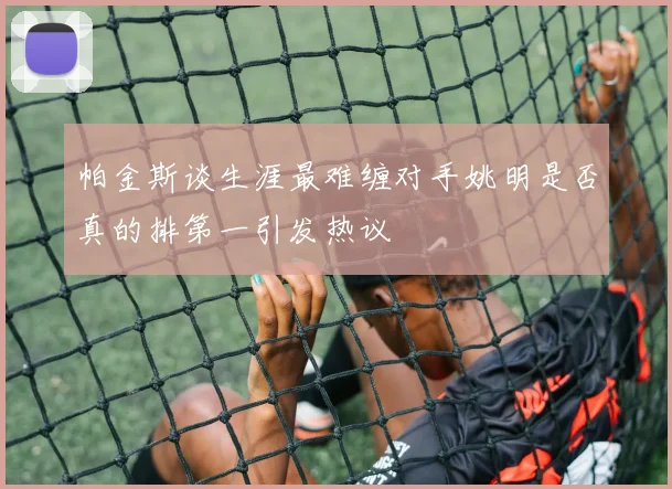 帕金斯谈生涯最难缠对手姚明是否真的排第一引发热议