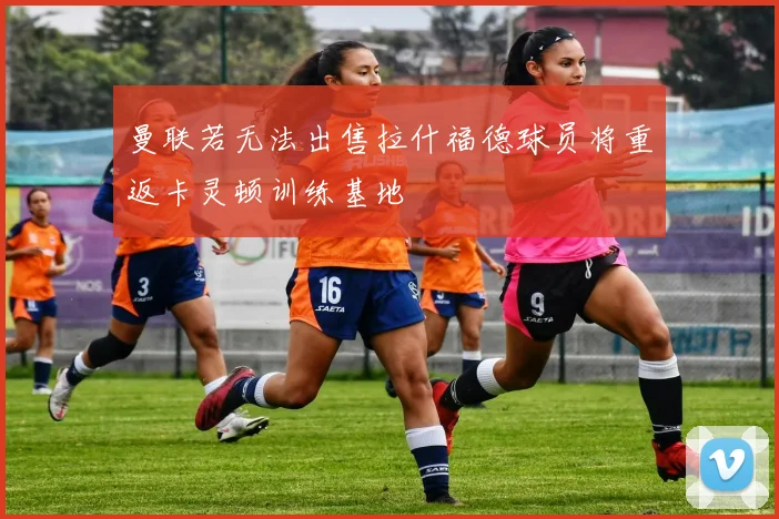 曼联若无法出售拉什福德球员将重返卡灵顿训练基地