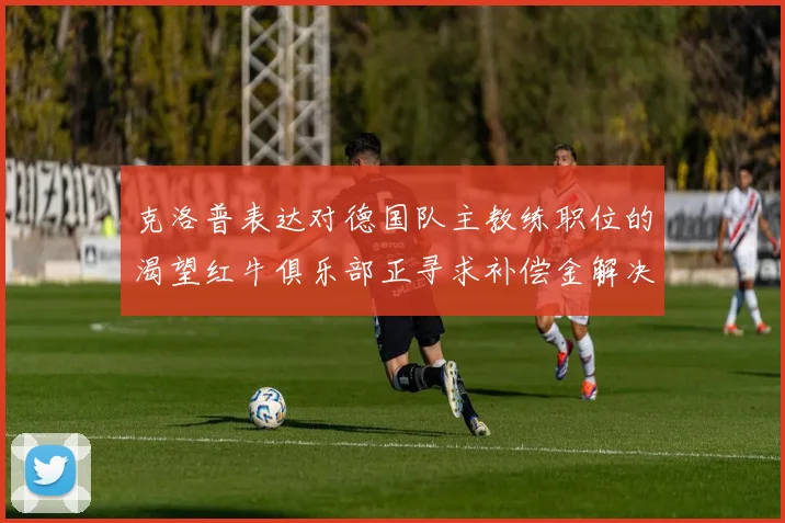克洛普表达对德国队主教练职位的渴望红牛俱乐部正寻求补偿金解决方案