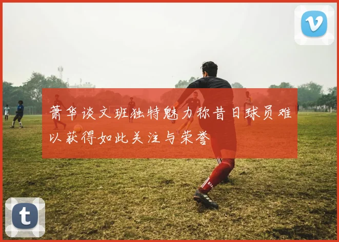 萧华谈文班独特魅力称昔日球员难以获得如此关注与荣誉