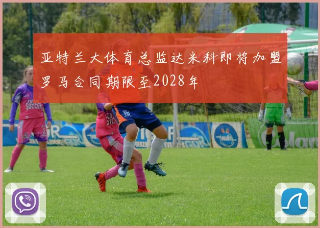 亚特兰大体育总监达米科即将加盟罗马合同期限至2028年